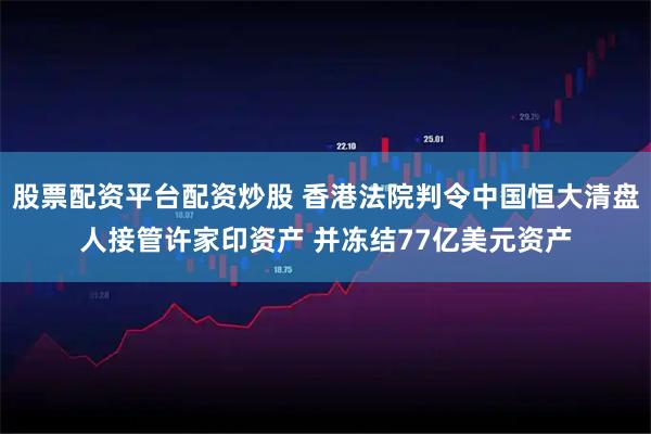 股票配资平台配资炒股 香港法院判令中国恒大清盘人接管许家印资产 并冻结77亿美元资产