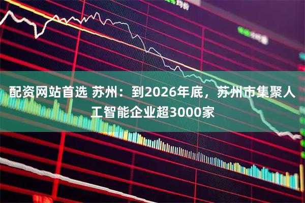 配资网站首选 苏州：到2026年底，苏州市集聚人工智能企业超3000家