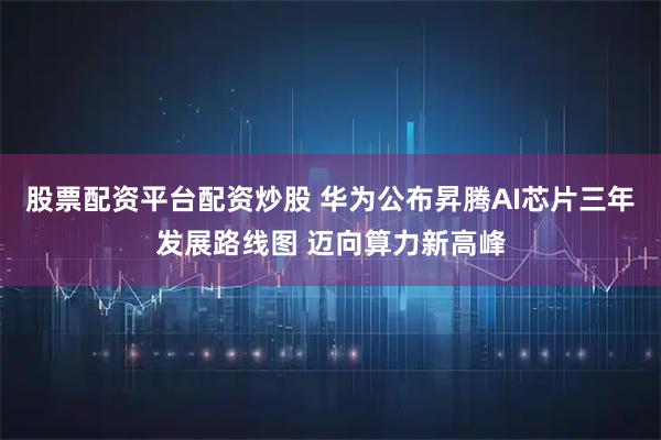 股票配资平台配资炒股 华为公布昇腾AI芯片三年发展路线图 迈向算力新高峰