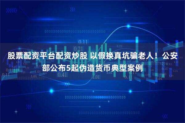 股票配资平台配资炒股 以假换真坑骗老人！公安部公布5起伪造货币典型案例
