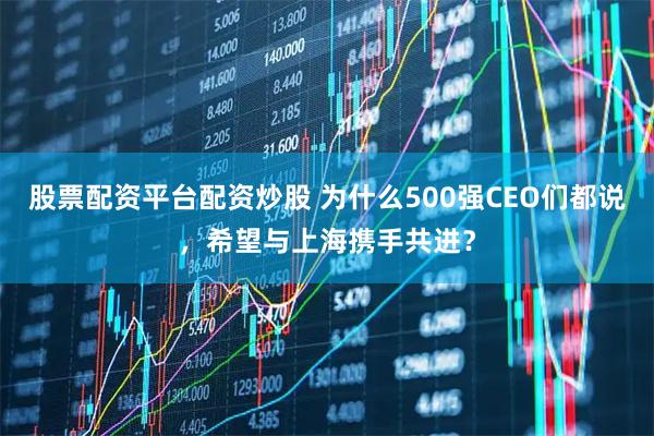 股票配资平台配资炒股 为什么500强CEO们都说，希望与上海携手共进？
