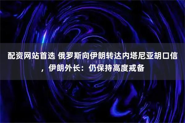 配资网站首选 俄罗斯向伊朗转达内塔尼亚胡口信，伊朗外长：仍保持高度戒备