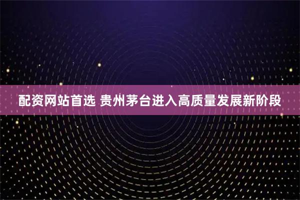 配资网站首选 贵州茅台进入高质量发展新阶段