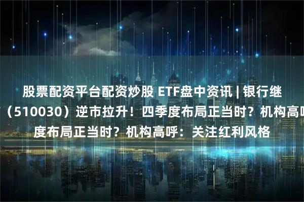 股票配资平台配资炒股 ETF盘中资讯 | 银行继续猛攻，价值ETF（510030）逆市拉升！四季度布局正当时？机构高呼：关注红利风格