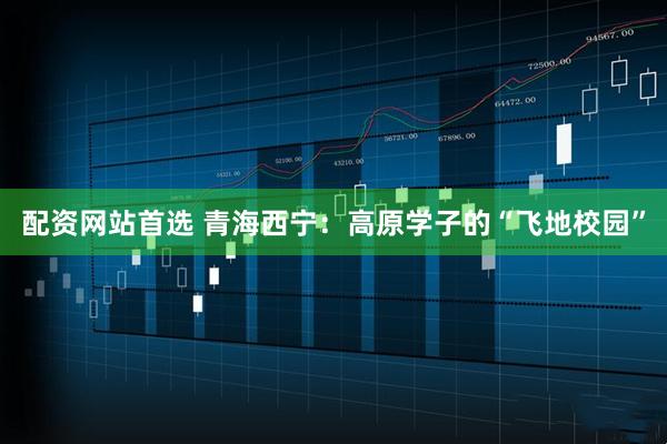 配资网站首选 青海西宁：高原学子的“飞地校园”