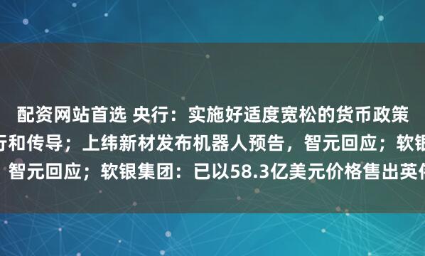 配资网站首选 央行：实施好适度宽松的货币政策，强化货币政策的执行和传导；上纬新材发布机器人预告，智元回应；软银集团：已以58.3亿美元价格售出英伟达股份