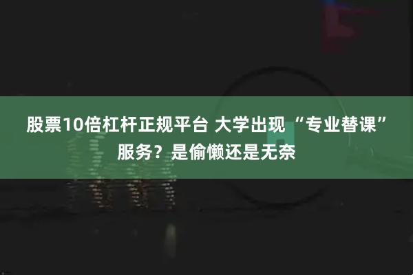 股票10倍杠杆正规平台 大学出现 “专业替课”服务？是偷懒还是无奈