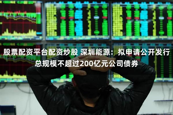 股票配资平台配资炒股 深圳能源：拟申请公开发行总规模不超过200亿元公司债券