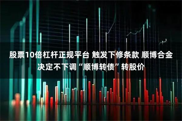 股票10倍杠杆正规平台 触发下修条款 顺博合金决定不下调“顺博转债”转股价
