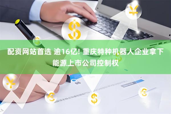 配资网站首选 逾16亿! 重庆特种机器人企业拿下能源上市公司控制权