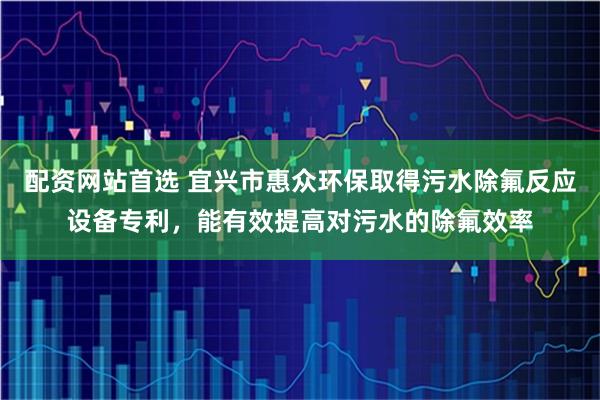 配资网站首选 宜兴市惠众环保取得污水除氟反应设备专利，能有效提高对污水的除氟效率
