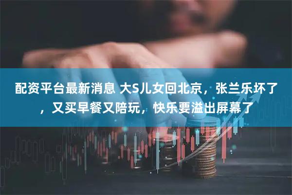 配资平台最新消息 大S儿女回北京，张兰乐坏了，又买早餐又陪玩，快乐要溢出屏幕了
