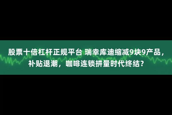 股票十倍杠杆正规平台 瑞幸库迪缩减9块9产品，补贴退潮，咖啡连锁拼量时代终结？