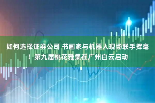 如何选择证券公司 书画家与机器人现场联手挥毫！第九届桃花雅集在广州白云启动