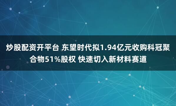 炒股配资开平台 东望时代拟1.94亿元收购科冠聚合物51%股权 快速切入新材料赛道