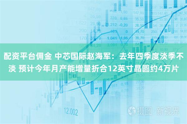 配资平台佣金 中芯国际赵海军：去年四季度淡季不淡 预计今年月产能增量折合12英寸晶圆约4万片