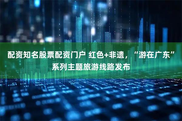 配资知名股票配资门户 红色+非遗，“游在广东”系列主题旅游线路发布