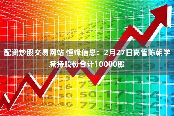 配资炒股交易网站 恒锋信息：2月27日高管陈朝学减持股份合计10000股