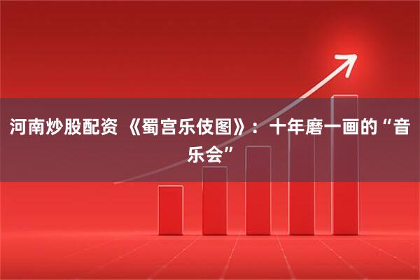 河南炒股配资 《蜀宫乐伎图》：十年磨一画的“音乐会”